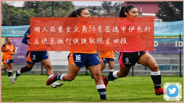 湖人花重金交易56号签选中伊先科后送至独行侠换取现金回报