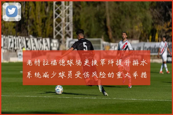 老特拉福德球场更换草坪提升排水系统减少球员受伤风险的重大举措