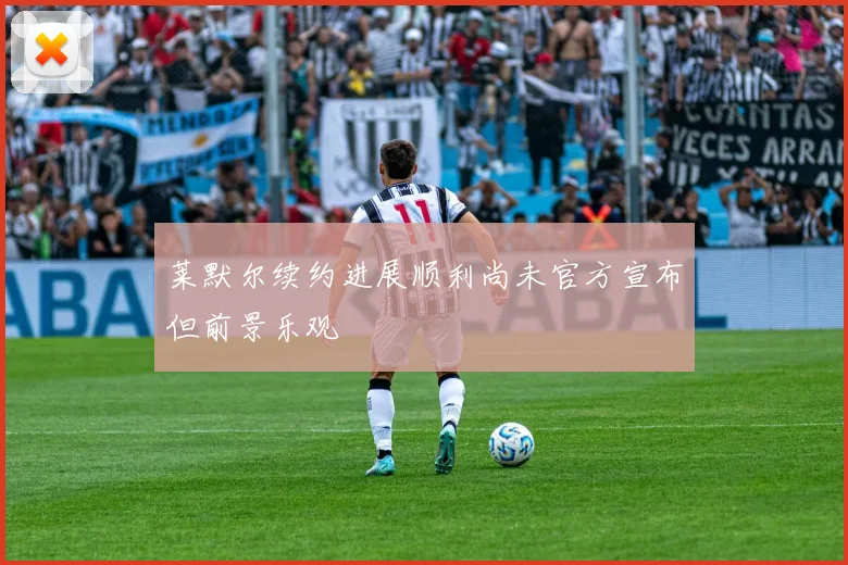 莱默尔续约进展顺利尚未官方宣布但前景乐观