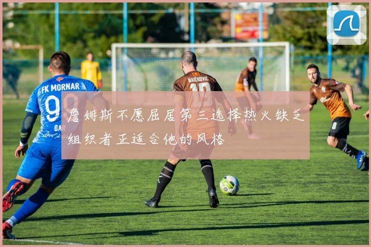 詹姆斯不愿屈居第三选择热火缺乏组织者正适合他的风格