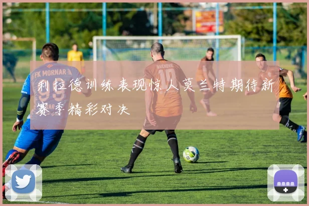 利拉德训练表现惊人莫兰特期待新赛季精彩对决