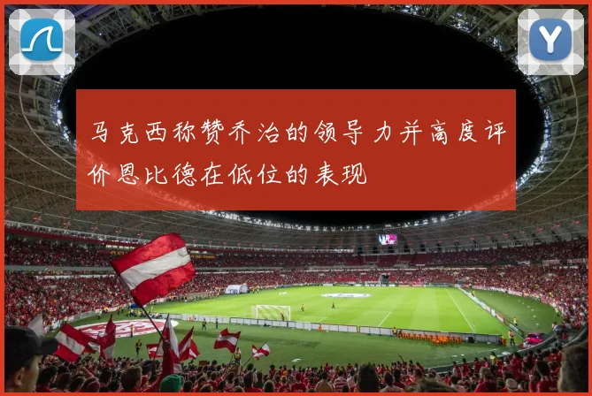 马克西称赞乔治的领导力并高度评价恩比德在低位的表现