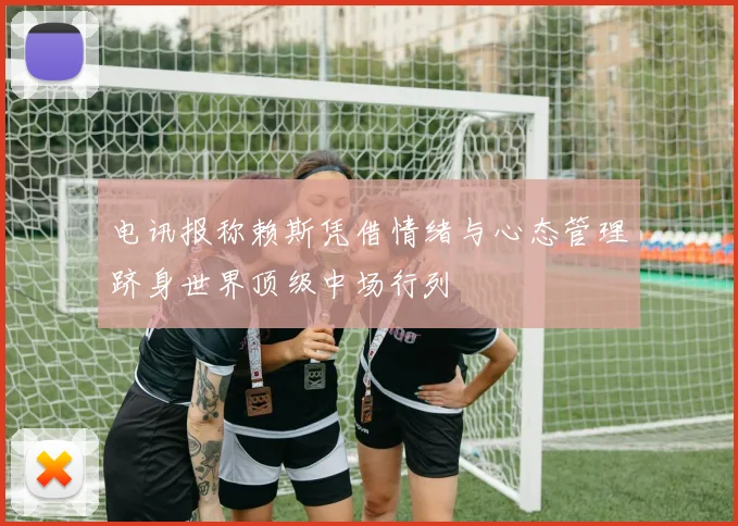 电讯报称赖斯凭借情绪与心态管理跻身世界顶级中场行列