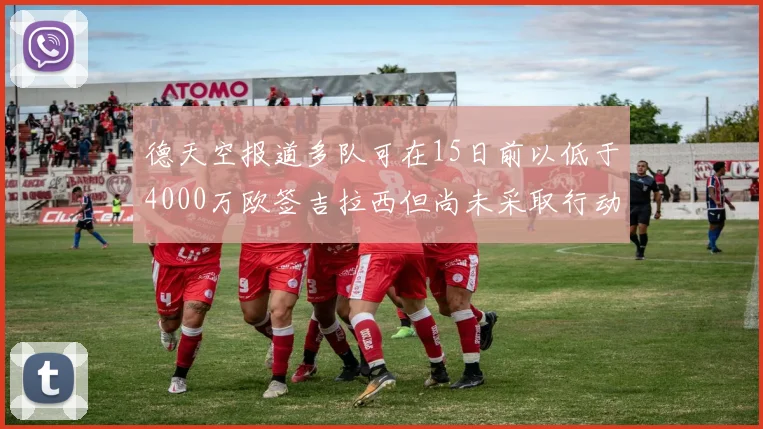 德天空报道多队可在15日前以低于4000万欧签吉拉西但尚未采取行动