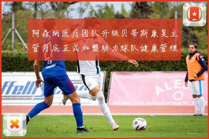 阿森纳医疗团队升级贝蒂斯康复主管月底正式加盟助力球队健康管理