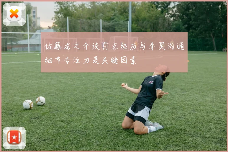 佐藤龙之介谈罚点经历与李昊沟通细节专注力是关键因素