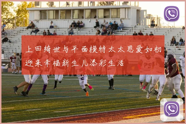上田绮世与平面模特太太恩爱如初迎来幸福新生儿添彩生活