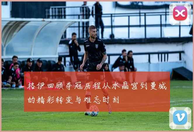 格伊回顾夺冠历程从水晶宫到曼城的精彩转变与难忘时刻