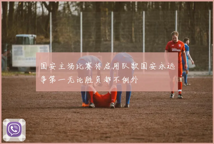 国安主场比赛将启用队歌国安永远争第一无论胜负都不例外