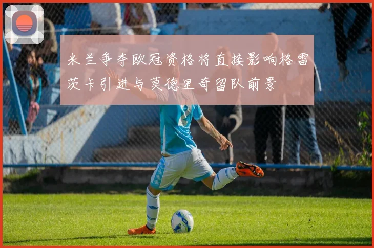 米兰争夺欧冠资格将直接影响格雷茨卡引进与莫德里奇留队前景