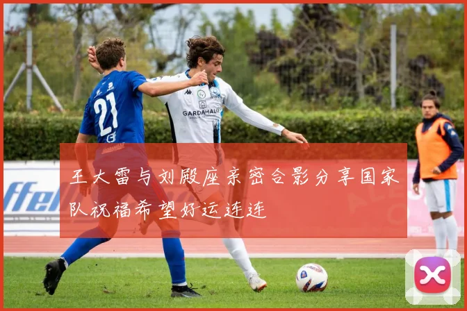 王大雷与刘殿座亲密合影分享国家队祝福希望好运连连