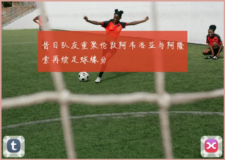昔日队友重聚伦敦阿韦洛亚与阿隆索再续足球缘分