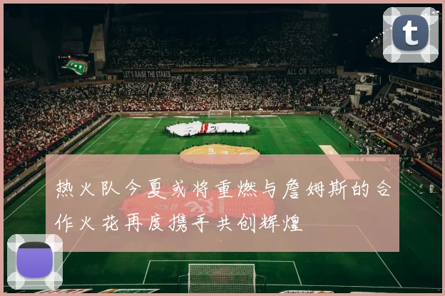 热火队今夏或将重燃与詹姆斯的合作火花再度携手共创辉煌