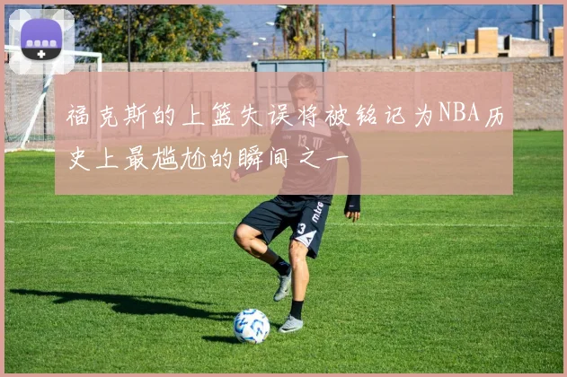 福克斯的上篮失误将被铭记为NBA历史上最尴尬的瞬间之一