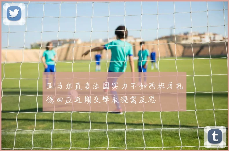 亚马尔直言法国实力不如西班牙孔德回应近期交锋表现需反思