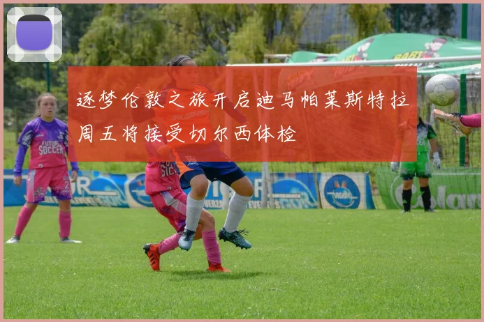 逐梦伦敦之旅开启迪马帕莱斯特拉周五将接受切尔西体检