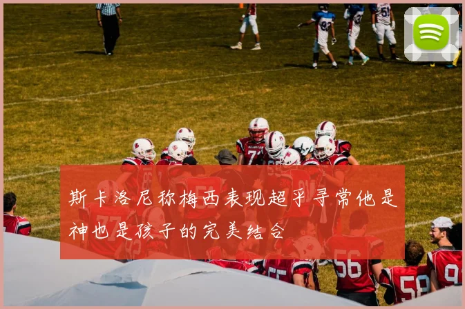 斯卡洛尼称梅西表现超乎寻常他是神也是孩子的完美结合