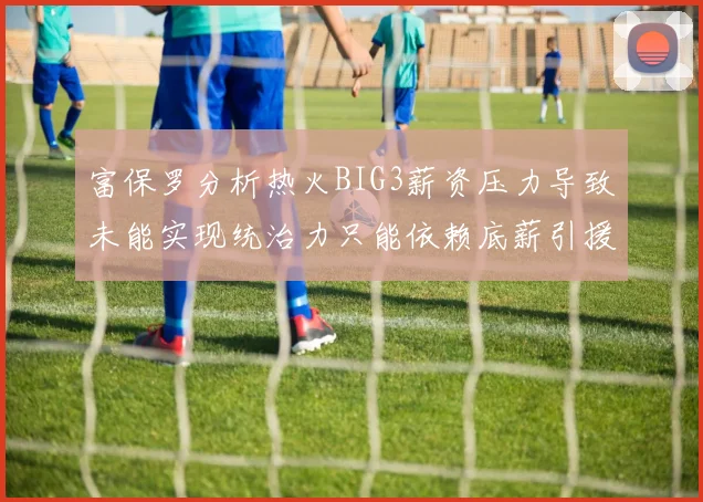 富保罗分析热火BIG3薪资压力导致未能实现统治力只能依赖底薪引援