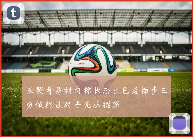 东契奇身材匀称状态出色后撤步三分依然让对手无从招架