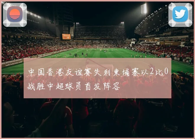 中国香港友谊赛失利柬埔寨以2比0战胜中超球员首发阵容