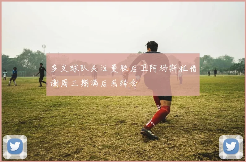 多支球队关注曼联后卫阿玛斯租借谢周三期满后或转会