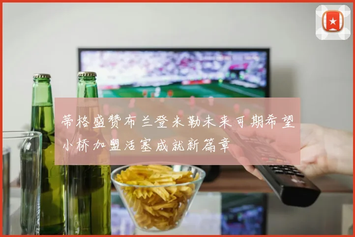 蒂格盛赞布兰登米勒未来可期希望小桥加盟活塞成就新篇章