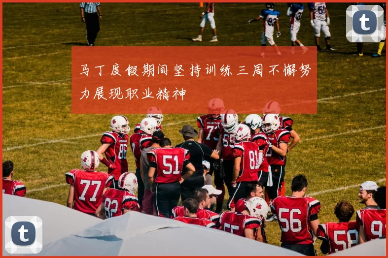 马丁度假期间坚持训练三周不懈努力展现职业精神