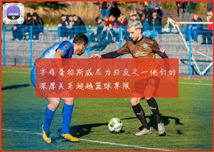 字母哥称斯威尼为好友之一他们的深厚关系超越篮球界限