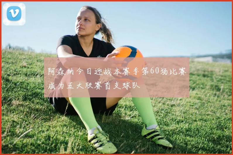 阿森纳今日迎战本赛季第60场比赛成为五大联赛首支球队
