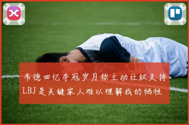 韦德回忆夺冠岁月称主动让权支持LBJ是关键家人难以理解我的牺牲