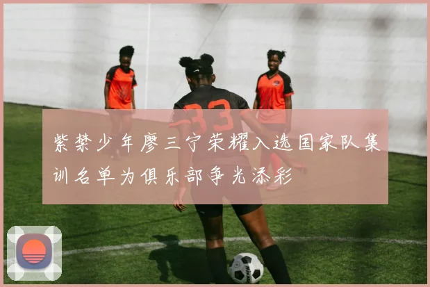 紫禁少年廖三宁荣耀入选国家队集训名单为俱乐部争光添彩