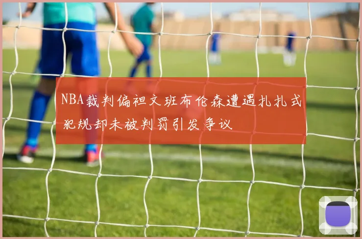 NBA裁判偏袒文班布伦森遭遇扎扎式犯规却未被判罚引发争议