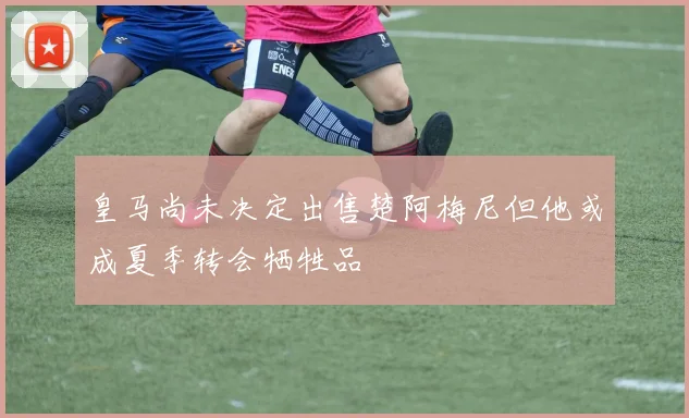 皇马尚未决定出售楚阿梅尼但他或成夏季转会牺牲品