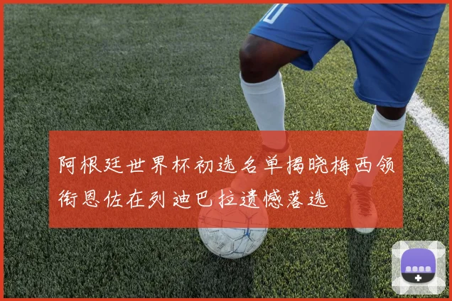 阿根廷世界杯初选名单揭晓梅西领衔恩佐在列迪巴拉遗憾落选