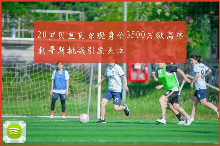 20岁贝里瓦尔现身价3500万欲离热刺寻新挑战引发关注