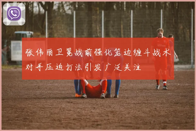 张伟丽卫冕战前强化笼边缠斗战术对手压迫打法引发广泛关注