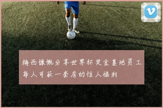 梅西慷慨分享世界杯奖金基地员工每人可获一套房的惊人福利